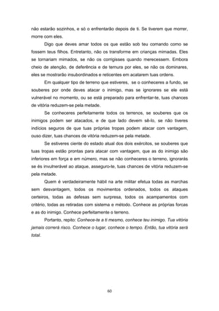 60
não estarão sozinhos, e só o enfrentarão depois de ti. Se tiverem que morrer,
morre com eles.
Digo que deves amar todos os que estão sob teu comando como se
fossem teus filhos. Entretanto, não os transforme em crianças mimadas. Eles
se tornariam mimados, se não os corrigisses quando merecessem. Embora
cheio de atenção, de deferência e de ternura por eles, se não os dominares,
eles se mostrarão insubordinados e reticentes em acatarem tuas ordens.
Em qualquer tipo de terreno que estiveres, se o conheceres a fundo, se
souberes por onde deves atacar o inimigo, mas se ignorares se ele está
vulnerável no momento, ou se está preparado para enfrentar-te, tuas chances
de vitória reduzem-se pela metade.
Se conheceres perfeitamente todos os terrenos, se souberes que os
inimigos podem ser atacados, e de que lado devem sê-Io, se não tiveres
indícios seguros de que tuas próprias tropas podem atacar com vantagem,
ouso dizer, tuas chances de vitória reduzem-se pela metade.
Se estiveres ciente do estado atual dos dois exércitos, se souberes que
tuas tropas estão prontas para atacar com vantagem, que as do inimigo são
inferiores em força e em número, mas se não conheceres o terreno, ignorarás
se és invulnerável ao ataque, asseguro-te, tuas chances de vitória reduzem-se
pela metade.
Quem é verdadeiramente hábil na arte militar efetua todas as marchas
sem desvantagem, todos os movimentos ordenados, todos os ataques
certeiros, todas as defesas sem surpresa, todos os acampamentos com
critério, todas as retiradas com sistema e método. Conhece as próprias forcas
e as do inimigo. Conhece perfeitamente o terreno.
Portanto, repito: Conhece-te a ti mesmo, conhece teu inimigo. Tua vitória
jamais correrá risco. Conhece o lugar, conhece o tempo. Então, tua vitória será
total.
 