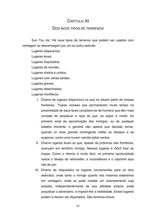 61
CAPÍTULO XI
DOS NOVE TIPOS DE TERRENOS
Sun Tzu diz: Há nove tipos de terrenos que podem ser usados com
vantagem ou desvantagem por um ou outro exército.
Lugares dispersivos;
Lugares leves;
Lugares disputados;
Lugares de reunião;
Lugares cheios e unidos;
Lugares com várias saídas;
Lugares graves;
Lugares deteriorados;
Lugares mortíferos.
I. Chamo de lugares dispersivos os que se situam perto de nossas
fronteiras. Tropas ociosas que permanecem muito tempo na
proximidade de seus lares compõem-se de homens que têm mais
vontade de perpetuar a raça do que ,se expor à morte. Ao
primeiro sinal da aproximação dos inimigos, ou de qualquer
batalha iminente, o general não saberá que decisão tomar,
quando vir esse grande contingente militar se dissipar e se
evaporar, como uma nuvem varrida pelos ventos.
II. Chamo lugares leves os que, apesar de próximos das fronteiras,
avançam em território inimigo. Nesses lugares é difícil fixar as
tropas. Como o retorno é muito fácil, na primeira oportunidade
nasce o desejo de retroceder: a inconstância e o capricho aqui
vão de par.
III. Chamo de disputados os lugares convenientes para os dois
exércitos, onde tanto o inimigo quanto nós mesmos estaremos
em vantagem, onde se pode instalar um acampamento cuja
posição, independentemente de sua utilidade própria, pode
prejudicar o adversário, e impedir-lhe a visibilidade. Esses lugares
podem e devem ser disputados. São terrenos-chave.
 