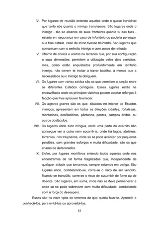 62
IV. Por lugares de reunião entendo aqueles onde é quase inevitável
que tanto nós quanto o inimigo transitemos. São lugares onde o
inimigo - tão ao alcance de suas fronteiras quanto tu das tuas -
estaria em segurança em caso de infortúnio ou poderia perseguir
sua boa estrela, caso de início tivesse triunfado. São lugares que
comunicam com o exército inimigo e com zonas de retirada.
V. Chamo de cheios e unidos os terrenos que, por sua configuração
e suas dimensões, permitem a utilização pelos dois exércitos,
mas, como estão enquistados profundamente em território
inimigo, não devem te incitar a travar batalha, a menos que a
necessidade ou o inimigo te obriguem.
VI. Os lugares com várias saídas são os que permitem a junção entre
os diferentes Estados contíguos. Esses lugares estão na
encruzilhada onde os príncipes vizinhos podem aportar reforços à
facção que lhes aprouver favorecer.
VII. Os lugares graves são os que, situados no interior de Estados
inimigos, apresentam em todas as direções cidades, fortalezas,
montanhas, desfiladeiros, pântanos, pontes, campos áridos, ou
outros obstáculos.
VIII. Os lugares onde tudo míngua, onde uma parte do exército não
consegue ver a outra nem socorrê-Ia, onde há lagos, atoleiros,
torrentes, rios traiçoeiros, onde só se pode avançar por pequenos
pelotões, com grandes esforços e muita dificuldade, são os que
chamo de deteriorados.
IX. Enfim, por lugares mortíferos entendo todos aqueles onde nos
encontramos de tal forma fragilizados que, independente de
qualquer atitude que tomarmos, sempre estamos em perigo. São
lugares onde, combatendo-se, corre-se o risco de ser vencido;
ficando-se tranqüilo, corre-se o risco de sucumbir de fome ou de
doença. São lugares, em suma, onde não se deve permanecer e
onde só se pode sobreviver com muita dificuldade, combatendo
com a força do desespero.
Esses são os nove tipos de terrenos de que queria falar-te. Aprende a
conhecê-Ios, para evitá-Ios ou aproveitá-Ios.
 