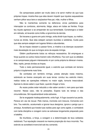 65
Os camponeses podem ser muito úteis e te servir melhor do que tuas
próprias tropas: mostra-Ihes que eles devem impedir que injustos saqueadores
venham pilhar seus bens e seqüestrar-Ihes pai, mãe, mulher e filhos.
Não te mantenhas somente na defensiva; envia partidários para
interceptar os comboios, atormenta, fatiga, ataca em todas as frentes. Força
teu injusto agressor a se arrepender de sua temeridade. Constrange-o a bater
em retirada, só levando como troféu a ignomínia da derrota.
Se travares a guerra em país inimigo, evita dividir tuas tropas, ou melhor,
nunca as divida. Que elas estejam sempre reunidas e solidárias. Cuida para
que elas sempre estejam em lugares férteis e abundantes.
Se as tropas viessem a passar fome, a miséria e as doenças causariam
mais devastação do que os longos anos da espada inimiga.
Obtém pacificamente todos os reforços necessários. Só empregues a
força quando os outros meios tiverem sido infrutíferos. Faz com que os aldeães
e os camponeses julguem interessante vir por conta própria te oferecer víveres.
Mas, repito, jamais dividas as tropas.
Todo o resto permanecendo igual, o exército que combate em terreno
próprio é duplamente mais forte.
Se combates em território inimigo, presta atenção nesta máxima,
sobretudo se tiveres avançado em suas terras: conduz teu exército inteiro;
realiza todas as operações militares no maior sigilo, torna-te inescrutável.
Apenas tu deves saber o que fazer, quando chegar a hora.
Às vezes podes estar reduzido a não saber aonde ir, nem para que lado
recorrer. Nesse caso, não te precipites. Espera tudo do tempo e das
circunstâncias. Sê inquebrantável onde estiveres.
Se te engajaste inadequadamente, evita fugir. A fuga causaria tua perda.
Perece em vez de recuar. Pelo menos, morrerás com bravura. Comanda com
brio. Teu exército, acostumado a ignorar teus desígnios, ignora o perigo que o
ameaça. Acreditará que tiveste tuas razões para agir como agiste, e combaterá
com tanta disciplina e coragem como se estivesse longamente preparado para
a batalha.
Se triunfares, a força, a coragem e a determinação de teus soldados
redobrará. Tua reputação crescerá na mesma proporção do risco incorrido. Teu
exército se acreditará invencível sob teu comando.
 