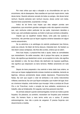 66
Por mais crítica que seja a situação e as circunstâncias em que te
encontrares, não te desesperes. Nas ocasiões em que tudo inspira temor, nada
deves temer. Quando estiveres cercado de todos os perigos, não deves temer
nenhum. Quando estiveres sem nenhum recurso, deves contar com todos.
Quando fores surpreendido, surpreende o inimigo.
Instrui de tal forma tuas tropas que elas estejam prontas sem
preparativos; que encontrem grandes vantagens onde não esperem encontrar;
que, sem nenhuma ordem particular de tua parte, improvisem decisões a
tomar; que, sem proibição expressa, se furtem a tudo que contraria a disciplina.
Impede que se espalhem boatos falsos, corta pela raiz queixas e
murmúrios, não permitas que se façam augúrios sinistros baseados em algum
evento extraordinário.
Se os adivinhos e os astrólogos do exército predisseram boa fortuna,
acata seu oráculo. Se falam de forma obscura, interpreta bem. Se hesitam ou
não dizem coisas vantajosas, não lhes dês ouvidos, ordena que se calem.
Ama tuas tropas, e propicia-Ihes toda a ajuda, todas as comodidades
que necessitarem. Se estão exaustas, não é porque lhes apraz; se passam
fome, não significa que desdenhem comer, se se expõem à morte, não significa
que detestem a vida. Se teus oficiais não desfrutam de riquezas supérfluas,
não significa que desprezem os bens terrenos. Reflete seriamente em tudo
isso.
Depois de teres preparado o teu exército e teres dado tuas ordens, se
vires que as tropas negligentemente ociosas mostram-se abatidas, beirando as
lágrimas, retira-as prontamente desse estado depressivo. Proporciona-Ihes
festas, faz com que ouçam o rufar de tambores e de outros instrumentos
militares; exercita-as; faz com que façam evoluções; que mudem de lugar; leva-
as a terrenos inóspitos, onde tenham que mourejar. Imita a conduta de Chuan
Chu e de Ts'ao-Kuei, muda o coração de teus soldados, acostuma-os ao
trabalho, eles se fortalecerão. Em seguida, tudo lhes parecerá mais fácil.
Os animais estacam quando sobrecarregados; tornam-se inúteis quando
forçados. Os pássaros, ao contrário, necessitam ser forçados para renderem
mais. Os homens ficam a meio termo entre uns e outros. É preciso
sobrecarregá-Ias, mas não a ponto de vergarem. É preciso forçá-Ias com
discernimento e medida.
 