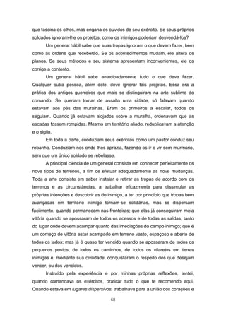 68
que fascina os olhos, mas engana os ouvidos de seu exército. Se seus próprios
soldados ignoram-lhe os projetos, como os inimigos poderiam desvendá-Ios?
Um general hábil sabe que suas tropas ignoram o que devem fazer, bem
como as ordens que receberão. Se os acontecimentos mudam, ele altera os
planos. Se seus métodos e seu sistema apresentam inconvenientes, ele os
corrige a contento.
Um general hábil sabe antecipadamente tudo o que deve fazer.
Qualquer outra pessoa, além dele, deve ignorar tais projetos. Essa era a
prática dos antigos guerreiros que mais se distinguiram na arte sublime do
comando. Se queriam tomar de assalto uma cidade, só falavam quando
estavam aos pés das muralhas. Eram os primeiros a escalar, todos os
seguiam. Quando já estavam alojados sobre a muralha, ordenavam que as
escadas fossem rompidas. Mesmo em território aliado, reduplicavam a atenção
e o sigilo.
Em toda a parte, conduziam seus exércitos como um pastor conduz seu
rebanho. Conduziam-nos onde lhes aprazia, fazendo-os ir e vir sem murmúrio,
sem que um único soldado se rebelasse.
A principal ciência de um general consiste em conhecer perfeitamente os
nove tipos de terrenos, a fim de efetuar adequadamente as nove mudanças.
Toda a arte consiste em saber instalar e retirar as tropas de acordo com os
terrenos e as circunstâncias, a trabalhar eficazmente para dissimular as
próprias intenções e descobrir as do inimigo, a ter por princípio que tropas bem
avançadas em território inimigo tornam-se solidárias, mas se dispersam
facilmente, quando permanecem nas fronteiras; que elas já conseguiram meia
vitória quando se apossaram de todos os acessos e de todas as saídas, tanto
do lugar onde devem acampar quanto das imediações do campo inimigo; que é
um começo de vitória estar acampado em terreno vasto, espaçoso e aberto de
todos os lados; mas já é quase ter vencido quando se apossaram de todos os
pequenos postos, de todos os caminhos, de todos os vilarejos em terras
inimigas e, mediante sua civilidade, conquistaram o respeito dos que desejam
vencer, ou dos vencidos.
Instruído pela experiência e por minhas próprias reflexões, tentei,
quando comandava os exércitos, praticar tudo o que te recomendo aqui.
Quando estava em lugares dispersivos, trabalhava para a união dos corações e
 