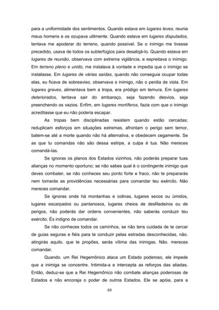 69
para a uniformidade dos sentimentos. Quando estava em lugares leves, reunia
meus homens e os ocupava utilmente. Quando estava em lugares disputados,
tentava me apoderar do terreno, quando possível. Se o inimigo me tivesse
precedido, usava de todos os subterfúgios para desalojá-Io. Quando estava em
lugares de reunião, observava com extrema vigilância, e espreitava o inimigo.
Em terreno pleno e unido, me instalava à vontade e impedia que o inimigo se
instalasse. Em lugares de várias saídas, quando não conseguia ocupar todas
elas, eu ficava de sobreaviso, observava o inimigo, não o perdia de vista. Em
lugares graves, alimentava bem a tropa, era pródigo em ternura. Em lugares
deteriorados, tentava sair do embaraço, seja fazendo desvios, seja
preenchendo os vazios. Enfim, em lugares mortíferos, fazia com que o inimigo
acreditasse que eu não poderia escapar.
As tropas bem disciplinadas resistem quando estão cercadas;
reduplicam esforços em situações extremas, afrontam o perigo sem temor,
batem-se até a morte quando não há alternativa, e obedecem cegamente. Se
as que tu comandas não são dessa estirpe, a culpa é tua. Não mereces
comandá-Ias.
Se ignoras os planos dos Estados vizinhos, não poderás preparar tuas
alianças no momento oportuno; se não sabes qual é o contingente inimigo que
deves combater, se não conheces seu ponto forte e fraco, não te prepararás
nem tomarás as providências necessárias para comandar teu exército. Não
mereces comandar.
Se ignoras onde há montanhas e colinas, lugares secos ou úmidos,
lugares escarpados ou pantanosos, lugares cheios de desfiladeiros ou de
perigos, não poderás dar ordens convenientes, não saberás conduzir teu
exército. És indigno de comandar.
Se não conheces todos os caminhos, se não tens cuidada de te cercar
de guias seguras e fiéis para te conduzir pelas estradas desconhecidas, não.
atingirás aquilo. que te propões, serás vítima das inimigas. Não. mereces
comandar.
Quando. um Rei Hegemônico ataca um Estado poderoso, ele impede
que a inimiga se concentre. Intimida-a e intercepta as reforços das aliadas.
Então, deduz-se que a Rei Hegemônico não combate alianças poderosas de
Estados e não encoraja o poder de outros Estados. Ele se apóia, para a
 