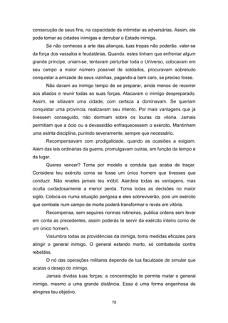 70
consecução de seus fins, na capacidade de intimidar as adversárias. Assim, ele
pode tomar as cidades inimigas e derrubar o Estado inimiga.
Se não conheces a arte das alianças, tuas tropas não poderão. valer-se
da força dos vassalos e feudatárias. Quando. estes tinham que enfrentar algum
grande príncipe, uniam-se, tentavam perturbar toda o Universo, colocavam em
seu campo a maior número possível de soldados, procuravam sobretudo
conquistar a amizade de seus vizinhas, pagando-a bem caro, se preciso fosse.
Não davam ao inimigo tempo de se preparar, ainda menos de recorrer
aos aliados e reunir todas as suas forças. Atacavam o inimigo despreparado.
Assim, se sitiavam uma cidade, com certeza a dominavam. Se queriam
conquistar uma província, realizavam seu intento. Por mais vantagens que já
tivessem conseguido, não dormiam sobre os louras da vitória. Jamais
permitiam que a ócio ou a devassidão enfraquecessem o exército. Mantinham
uma estrita disciplina, punindo severamente, sempre que necessário.
Recompensavam com prodigalidade, quando as ocasiões a exigiam.
Além das leis ordinárias da guerra, promulgavam outras, em função da tempo e
da lugar.
Queres vencer? Toma por modelo a conduta que acaba de traçar.
Considera teu exército coma se fosse um único homem que tivesses que
conduzir. Não reveles jamais teu móbil. Alardeia todas as vantagens, mas
oculta cuidadosamente a menor perda. Toma todas as decisões no maior
sigilo. Coloca-os numa situação perigosa e eles sobreviverão, pois um exército
que combate num campo de morte poderá transformar o revés em vitória.
Recompensa, sem seguires normas rotineiras, publica ordens sem levar
em conta as precedentes, assim poderás te servir da exército inteiro como de
um único homem.
Vislumbra todas as providências da inimiga, toma medidas eficazes para
atingir o general inimigo. O general estando morto, só combaterás contra
rebeldes.
O nó das operações militares depende de tua faculdade de simular que
acatas o desejo do inimigo.
Jamais dividas tuas forças; a concentração te permite matar o general
inimigo, mesmo a uma grande distância. Essa é uma forma engenhosa de
atingires teu objetivo.
 