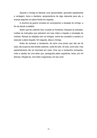 71
Quando o inimigo te oferecer uma oportunidade, aproveita rapidamente
a vantagem; toma a dianteira, apropriando-te de algo relevante para ele, e
avança segundo um plano fixado em segredo.
A doutrina da guerra consiste em acompanhar a situação do inimigo, a
fim de decidir a batalha.
Assim que teu exército tiver cruzado as fronteiras, bloqueia as estradas,
inutiliza as instruções que estiverem em tuas mãos e impede a circulação de
notícias. Rompe as relações com os inimigos, reúne teu conselho e exorta-o a
executar o plano traçado. Em seguida, ataca o inimigo.
Antes de começar a campanha, sê como uma jovem que não sai de
casa; ela ocupa-se das tarefas caseiras, cuida de tudo, vê tudo, ouve tudo, mas
aparentemente não se intromete em nada. Uma vez a campanha começada,
imita a rapidez de uma lebre que, perseguida pelos caçadores, tenta, por mil
desvios, refugiar-se, com toda a segurança, em seu covil.
 