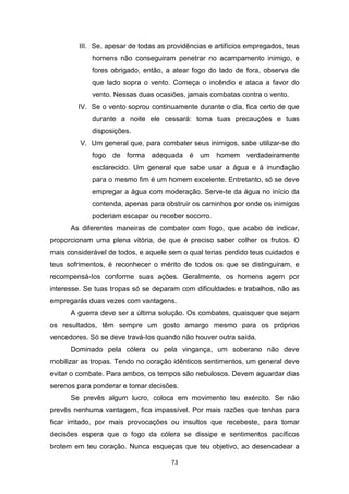 73
III. Se, apesar de todas as providências e artifícios empregados, teus
homens não conseguiram penetrar no acampamento inimigo, e
fores obrigado, então, a atear fogo do lado de fora, observa de
que lado sopra o vento. Começa o incêndio e ataca a favor do
vento. Nessas duas ocasiões, jamais combatas contra o vento.
IV. Se o vento soprou continuamente durante o dia, fica certo de que
durante a noite ele cessará: toma tuas precauções e tuas
disposições.
V. Um general que, para combater seus inimigos, sabe utilizar-se do
fogo de forma adequada é um homem verdadeiramente
esclarecido. Um general que sabe usar a água e á inundação
para o mesmo fim é um homem excelente. Entretanto, só se deve
empregar a água com moderação. Serve-te da água no início da
contenda, apenas para obstruir os caminhos por onde os inimigos
poderiam escapar ou receber socorro.
As diferentes maneiras de combater com fogo, que acabo de indicar,
proporcionam uma plena vitória, de que é preciso saber colher os frutos. O
mais considerável de todos, e aquele sem o qual terias perdido teus cuidados e
teus sofrimentos, é reconhecer o mérito de todos os que se distinguiram, e
recompensá-Ios conforme suas ações. Geralmente, os homens agem por
interesse. Se tuas tropas só se deparam com dificuldades e trabalhos, não as
empregarás duas vezes com vantagens.
A guerra deve ser a última solução. Os combates, quaisquer que sejam
os resultados, têm sempre um gosto amargo mesmo para os próprios
vencedores. Só se deve travá-Ios quando não houver outra saída.
Dominado pela cólera ou pela vingança, um soberano não deve
mobilizar as tropas. Tendo no coração idênticos sentimentos, um general deve
evitar o combate. Para ambos, os tempos são nebulosos. Devem aguardar dias
serenos para ponderar e tomar decisões.
Se prevês algum lucro, coloca em movimento teu exército. Se não
prevês nenhuma vantagem, fica impassível. Por mais razões que tenhas para
ficar irritado, por mais provocações ou insultos que recebeste, para tomar
decisões espera que o fogo da cólera se dissipe e sentimentos pacíficos
brotem em teu coração. Nunca esqueças que teu objetivo, ao desencadear a
 