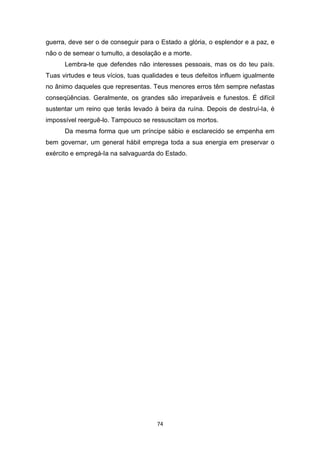 74
guerra, deve ser o de conseguir para o Estado a glória, o esplendor e a paz, e
não o de semear o tumulto, a desolação e a morte.
Lembra-te que defendes não interesses pessoais, mas os do teu país.
Tuas virtudes e teus vícios, tuas qualidades e teus defeitos influem igualmente
no ânimo daqueles que representas. Teus menores erros têm sempre nefastas
conseqüências. Geralmente, os grandes são irreparáveis e funestos. É difícil
sustentar um reino que terás levado à beira da ruína. Depois de destruí-Ia, é
impossível reerguê-lo. Tampouco se ressuscitam os mortos.
Da mesma forma que um príncipe sábio e esclarecido se empenha em
bem governar, um general hábil emprega toda a sua energia em preservar o
exército e empregá-Ia na salvaguarda do Estado.
 