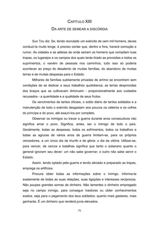 75
CAPÍTULO XIII
DA ARTE DE SEMEAR A DISCÓRDIA
Sun Tzu diz: Se, tendo recrutado um exército de cem mil homens, deves
conduzi-Ia muito longe, é preciso contar que, dentro e fora, haverá comoção e
rumor. As cidades e as aldeias de onde saíram os homens que compõem tuas
tropas, os lugarejos e os campos dos quais terás tirado as provisões e todos os
suprimentos, o vaivém de pessoas nos caminhos, tudo isso só poderia
acontecer ao preço do desalento de muitas famílias, do abandono de muitas
terras e de muitas despesas para o Estado.
Milhares de famílias subitamente privadas de arrimo se encontram sem
condições de se dedicar a seus trabalhos quotidianos; as terras desprovidas
dos braços que as cultivavam diminuem - proporcionalmente aos cuidados
recusados - a quantidade e a qualidade de seus frutos.
Os vencimentos de tantos oficiais, o soldo diário de tantos soldados e a
manutenção de todo o exército desgastam aos poucos os celeiros e os cofres
do príncipe e do povo, até exauri-Ios por completo.
Observar os inimigos ou travar a guerra durante anos consecutivos não
significa amar o povo. Significa, antes, ser o inimigo de todo o país.
Geralmente, todas as despesas, todos os sofrimentos, todos os trabalhos e
todas as agruras de vários anos de guerra limitam-se, para os próprios
vencedores, a um único dia de triunfo e de glória: o dia da vitória. Utilizar-se,
para vencer, de cercos e batalhas significa que tanto o soberano quanto o
general ignoram seu dever: um não sabe governar; o outro não sabe servir o
Estado.
Assim, tendo optado pela guerra e tendo aliciado e preparado as tropas,
emprega os artifícios.
Procura obter todas as informações sobre o inimigo. Informa-te
exatamente de todas as suas relações, suas ligações e interesses recíprocos.
Não poupes grandes somas de dinheiro. Não lamentes o dinheiro empregado
seja no campo inimigo, para conseguir traidores ou obter conhecimentos
exatos, seja para o pagamento dos teus soldados: quanto mais gastares, mais
ganharás. É um dinheiro que renderá juros elevados.
 
