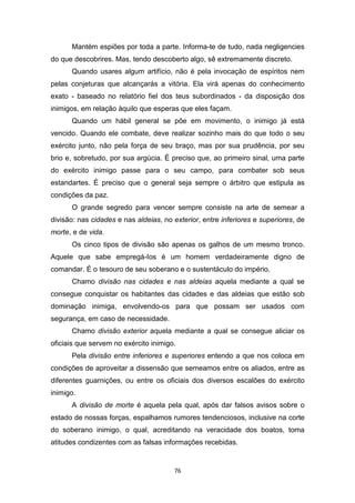 76
Mantém espiões por toda a parte. Informa-te de tudo, nada negligencies
do que descobrires. Mas, tendo descoberto algo, sê extremamente discreto.
Quando usares algum artifício, não é pela invocação de espíritos nem
pelas conjeturas que alcançarás a vitória. Ela virá apenas do conhecimento
exato - baseado no relatório fiel dos teus subordinados - da disposição dos
inimigos, em relação àquilo que esperas que eles façam.
Quando um hábil general se põe em movimento, o inimigo já está
vencido. Quando ele combate, deve realizar sozinho mais do que todo o seu
exército junto, não pela força de seu braço, mas por sua prudência, por seu
brio e, sobretudo, por sua argúcia. É preciso que, ao primeiro sinal, uma parte
do exército inimigo passe para o seu campo, para combater sob seus
estandartes. É preciso que o general seja sempre o árbitro que estipula as
condições da paz.
O grande segredo para vencer sempre consiste na arte de semear a
divisão: nas cidades e nas aldeias, no exterior, entre inferiores e superiores, de
morte, e de vida.
Os cinco tipos de divisão são apenas os galhos de um mesmo tronco.
Aquele que sabe empregá-Ios é um homem verdadeiramente digno de
comandar. É o tesouro de seu soberano e o sustentáculo do império.
Chamo divisão nas cidades e nas aldeias aquela mediante a qual se
consegue conquistar os habitantes das cidades e das aldeias que estão sob
dominação inimiga, envolvendo-os para que possam ser usados com
segurança, em caso de necessidade.
Chamo divisão exterior aquela mediante a qual se consegue aliciar os
oficiais que servem no exército inimigo.
Pela divisão entre inferiores e superiores entendo a que nos coloca em
condições de aproveitar a dissensão que semeamos entre os aliados, entre as
diferentes guarnições, ou entre os oficiais dos diversos escalões do exército
inimigo.
A divisão de morte é aquela pela qual, após dar falsos avisos sobre o
estado de nossas forças, espalhamos rumores tendenciosos, inclusive na corte
do soberano inimigo, o qual, acreditando na veracidade dos boatos, toma
atitudes condizentes com as falsas informações recebidas.
 