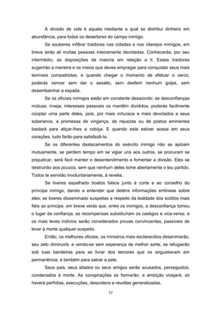 77
A divisão de vida é aquela mediante a qual se distribui dinheiro em
abundância, para todos os desertores do campo inimigo.
Se souberes infiltrar traidores nas cidades e nos vilarejos inimigos, em
breve terás ali muitas pessoas inteiramente devotadas. Conhecerás, por seu
intermédio, as disposições da maioria em relação a ti. Esses traidores
sugerirão a maneira e os meios que deves empregar para conquistar seus mais
temíveis compatriotas; e quando chegar o momento de efetuar o cerco,
poderás vencer sem dar o assalto, sem desferir nenhum golpe, sem
desembainhar a espada.
Se os oficiais inimigos estão em constante desacordo; se desconfianças
mútuas, inveja, interesses pessoais os mantêm divididos, poderás facilmente
cooptar uma parte deles, pois, por mais virtuosos e mais devotados a seus
soberanos, a promessa de vingança, de riquezas ou de postos eminentes
bastará para atiçar-Ihes a cobiça. E quando esta estiver acesa em seus
corações, tudo farão para satisfazê-Ia.
Se os diferentes destacamentos do exército inimigo não se apóiam
mutuamente, se perdem tempo em se vigiar uns aos outros, se procuram se
prejudicar, será fácil manter o desentendimento e fomentar a divisão. Eles se
destruirão aos poucos, sem que nenhum deles tome abertamente o teu partido.
Todos te servirão involuntariamente, à revelia.
Se tiveres espalhado boatos falsos junto à corte e ao conselho do
príncipe inimigo, dando a entender que deténs informações errôneas sobre
eles; se tiveres disseminado suspeitas a respeito da lealdade dos súditos mais
fiéis ao príncipe, em breve verás que, entre os inimigos, a desconfiança tomou
o lugar da confiança, as recompensas substituíram os castigos e vice-versa, e
os mais leves indícios serão considerados provas convincentes, passíveis de
levar à morte qualquer suspeito.
Então, os melhores oficiais, os ministros mais esclarecidos desanimarão,
seu zelo diminuirá, e vendo-se sem esperança de melhor sorte, se refugiarão
sob tuas bandeiras para se livrar dos temores que os angustiavam em
permanência, e também para salvar a pele.
Seus pais, seus aliados ou seus amigos serão acusados, perseguidos,
condenados à morte. As conspirações se formarão, a ambição vicejará, só
haverá perfídias, execuções, desordens e revoltas generalizadas.
 