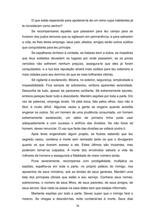 78
O que estás esperando para apoderar-te de um reino cujos habitantes já
te consideram como senhor?
Se recompensares aqueles que passaram para teu campo para se
livrarem dos justos temores que os agitavam em permanência, e para salvarem
a vida; se lhes deres emprego, seus pais, aliados, amigos serão outros súditos
que conquistarás para teu príncipe.
Se espalhares dinheiro à vontade, se tratares bem a todos, se impedires
que teus soldados devastem os lugares por onde passarem, se os povos
vencidos não sofrerem nenhum prejuízo, assegura-te que eles já foram
conquistados, e a tua boa reputação atrairá mais súditos para teu soberano e
mais cidades para seu domínio do que as mais brilhantes vitórias.
Sê vigilante e esclarecido. Mostra, no exterior, segurança, simplicidade e
impassibilidade. Fica sempre de sobreaviso, embora aparentes serenidade.
Desconfia de tudo, apesar de pareceres confiante. Sê extremamente secreto,
embora pareças fazer tudo a descoberto. Mantém espiões por toda a parte. Em
vez de palavras, emprega sinais. Vê pela boca, fala pelos olhos. Isso não é
fácil, é muito difícil. Algumas vezes a gente se engana quando acredita
enganar os outros. Só um homem de uma prudência consumada, um homem
extremamente esclarecido, um sábio de primeira linha pode usar
adequadamente e com sucesso o artifício das divisões. Se não fores tal
homem, deves renunciar. O uso que farás das divisões se voltará contra ti.
Após teres engendrado algum projeto, se ficares sabendo que teu
segredo vazou, condena à morte sem remissão tanto os que o divulgaram
quanto os que tiveram acesso a ele. Estes últimos são inocentes, mas
poderiam tornar-se culpados. A morte dos envolvidos salvará a vida de
milhares de homens e assegurará a fidelidade de maior número ainda.
Pune severamente, recompensa com prodigalidade, multiplica os
espiões, espalha-os em toda a parte, no próprio palácio do inimigo, nos
aposentos de seus ministros, sob as tendas de seus generais. Mantém uma
lista dos principais oficiais que estão a seu serviço. Conhece seus nomes,
sobrenomes, o número de seus filhos, de seus parentes, de seus amigos, de
seus servos. Que nada se passe na casa deles sem que estejas informado.
Manterás espiões por toda a parte. Deves supor que o inimigo fará o
mesmo. Se chegas a descobri-Ias, evita condená-Ias à morte. Seus dias
 
