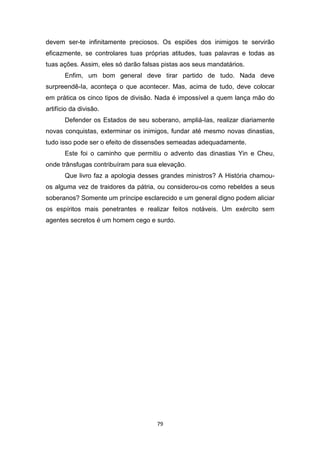79
devem ser-te infinitamente preciosos. Os espiões dos inimigos te servirão
eficazmente, se controlares tuas próprias atitudes, tuas palavras e todas as
tuas ações. Assim, eles só darão falsas pistas aos seus mandatários.
Enfim, um bom general deve tirar partido de tudo. Nada deve
surpreendê-Ia, aconteça o que acontecer. Mas, acima de tudo, deve colocar
em prática os cinco tipos de divisão. Nada é impossível a quem lança mão do
artifício da divisão.
Defender os Estados de seu soberano, ampliá-Ias, realizar diariamente
novas conquistas, exterminar os inimigos, fundar até mesmo novas dinastias,
tudo isso pode ser o efeito de dissensões semeadas adequadamente.
Este foi o caminho que permitiu o advento das dinastias Yin e Cheu,
onde trânsfugas contribuíram para sua elevação.
Que livro faz a apologia desses grandes ministros? A História chamou-
os alguma vez de traidores da pátria, ou considerou-os como rebeldes a seus
soberanos? Somente um príncipe esclarecido e um general digno podem aliciar
os espíritos mais penetrantes e realizar feitos notáveis. Um exército sem
agentes secretos é um homem cego e surdo.
 