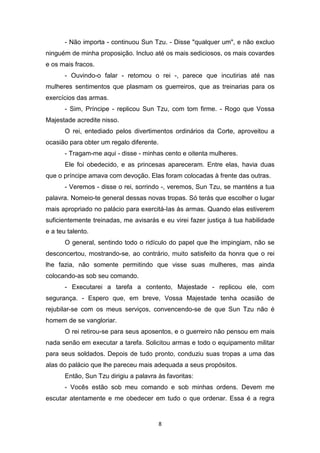8
- Não importa - continuou Sun Tzu. - Disse "qualquer um", e não excluo
ninguém de minha proposição. Incluo até os mais sediciosos, os mais covardes
e os mais fracos.
- Ouvindo-o falar - retomou o rei -, parece que incutirias até nas
mulheres sentimentos que plasmam os guerreiros, que as treinarias para os
exercícios das armas.
- Sim, Príncipe - replicou Sun Tzu, com tom firme. - Rogo que Vossa
Majestade acredite nisso.
O rei, entediado pelos divertimentos ordinários da Corte, aproveitou a
ocasião para obter um regalo diferente.
- Tragam-me aqui - disse - minhas cento e oitenta mulheres.
Ele foi obedecido, e as princesas apareceram. Entre elas, havia duas
que o príncipe amava com devoção. Elas foram colocadas à frente das outras.
- Veremos - disse o rei, sorrindo -, veremos, Sun Tzu, se manténs a tua
palavra. Nomeio-te general dessas novas tropas. Só terás que escolher o lugar
mais apropriado no palácio para exercitá-Ias às armas. Quando elas estiverem
suficientemente treinadas, me avisarás e eu virei fazer justiça à tua habilidade
e a teu talento.
O general, sentindo todo o ridículo do papel que lhe impingiam, não se
desconcertou, mostrando-se, ao contrário, muito satisfeito da honra que o rei
lhe fazia, não somente permitindo que visse suas mulheres, mas ainda
colocando-as sob seu comando.
- Executarei a tarefa a contento, Majestade - replicou ele, com
segurança. - Espero que, em breve, Vossa Majestade tenha ocasião de
rejubilar-se com os meus serviços, convencendo-se de que Sun Tzu não é
homem de se vangloriar.
O rei retirou-se para seus aposentos, e o guerreiro não pensou em mais
nada senão em executar a tarefa. Solicitou armas e todo o equipamento militar
para seus soldados. Depois de tudo pronto, conduziu suas tropas a uma das
alas do palácio que lhe pareceu mais adequada a seus propósitos.
Então, Sun Tzu dirigiu a palavra às favoritas:
- Vocês estão sob meu comando e sob minhas ordens. Devem me
escutar atentamente e me obedecer em tudo o que ordenar. Essa é a regra
 
