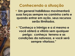 Conhecendo a situação   Um general habilidoso movimentará suas forças sempre no caminho certo e quando entrar em ação, seus recursos serão ilimitados.  "Conheça o inimigo e a si mesmo e você obterá a vitória sem qualquer perigo;  conheça  terreno e as condições da natureza, e você será sempre vitorioso."  