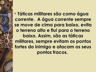 Táticas militares são como água corrente.  A água corrente sempre se move de cima para baixo, evita o terreno alto e flui para o terreno baixo. Assim, são as táticas militares, sempre evitam os pontos fortes do inimigo e atacam os seus pontos fracos.  