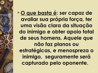 O que basta é : ser capaz de avaliar sua própria força, ter uma visão clara da situação do inimigo e obter apoio total de seus homens. Aquele que não faz planos ou estratégicas, e menospreza o inimigo,  seguramente será capturado pelo oponente.   