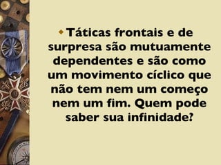 Táticas frontais e de surpresa são mutuamente dependentes e são como um movimento cíclico que não tem nem um começo nem um fim. Quem pode saber sua infinidade? 