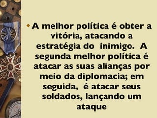 A melhor política é obter a vitória, atacando a estratégia do  inimigo.  A segunda melhor política é atacar as suas alianças por meio da diplomacia; em seguida,  é atacar seus soldados, lançando um ataque 