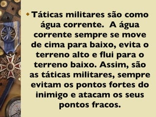Táticas militares são como água corrente.  A água corrente sempre se move de cima para baixo, evita o terreno alto e flui para o terreno baixo. Assim, são as táticas militares, sempre evitam os pontos fortes do inimigo e atacam os seus pontos fracos. 