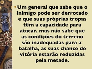 Um general que sabe que o inimigo pode ser derrotado e que suas próprias tropas têm a capacidade para atacar, mas não sabe que as condições do terreno são inadequadas para a  batalha, as suas chance de vitória estarão reduzidas pela metade. 