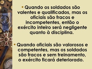 Quando os soldados são valentes e qualificados, mas os oficiais são fracos e incompetentes, então o exército inteiro será negligente quanto à disciplina.  Quando oficiais são valorosos e competentes, mas os soldados são fracos e sem treinamento, o exército ficará deteriorado.   