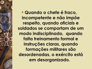 Quando o chefe é fraco, incompetente e não impõe respeito, quando oficiais e soldados se comportam de um modo indisciplinado,  quando falta treinamento formal e instruções claras, quando formações militares são desordenadas, o exército está em desorganizado.   