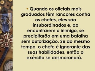 Quando os oficiais mais graduados têm rancores contra os chefes, eles são insubordinados e, ao encontrarem o inimigo, se precipitarão em uma batalha sem autorização. Se ao mesmo tempo, o chefe é ignorante das suas habilidades, então o exército se desmoronará.   