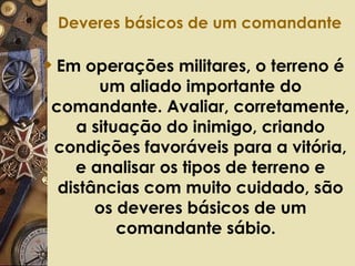 Deveres básicos de um comandante   Em operações militares, o terreno é um aliado importante do comandante. Avaliar, corretamente, a situação do inimigo, criando condições favoráveis para a vitória, e analisar os tipos de terreno e distâncias com muito cuidado, são os deveres básicos de um comandante sábio.   