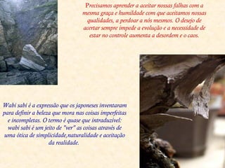Precisamos aprender a aceitar nossas falhas com a
mesma graça e humildade com que aceitamos nossas
qualidades, a perdoar a nós mesmos. O desejo de
acertar sempre impede a evolução e a necessidade de
estar no controle aumenta a desordem e o caos.
Wabi sabi é a expressão que os japoneses inventaram
para definir a beleza que mora nas coisas imperfeitas
e incompletas. O termo é quase que intraduzível:
wabi sabi é um jeito de "ver" as coisas através de
uma ótica de simplicidade,naturalidade e aceitação
da realidade.
 