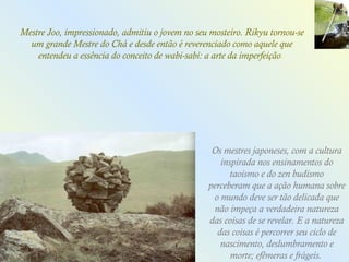 Os mestres japoneses, com a cultura
inspirada nos ensinamentos do
taoísmo e do zen budismo
perceberam que a ação humana sobre
o mundo deve ser tão delicada que
não impeça a verdadeira natureza
das coisas de se revelar. E a natureza
das coisas é percorrer seu ciclo de
nascimento, deslumbramento e
morte; efêmeras e frágeis.
Mestre Joo, impressionado, admitiu o jovem no seu mosteiro. Rikyu tornou-se
um grande Mestre do Chá e desde então é reverenciado como aquele que
entendeu a essência do conceito de wabi-sabi: a arte da imperfeição.
 