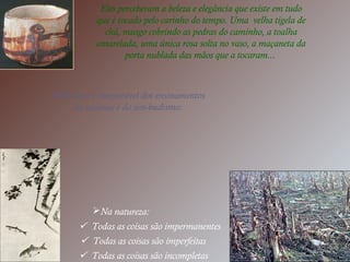 Eles perceberam a beleza e elegância que existe em tudo
que é tocado pelo carinho do tempo. Uma velha tigela de
chá, musgo cobrindo as pedras do caminho, a toalha
amarelada, uma única rosa solta no vaso, a maçaneta da
porta nublada das mãos que a tocaram...
Wabi sabi é inseparável dos ensinamentos
do taoísmo e do zen-budismo:
Na natureza:
 Todas as coisas são impermanentes
 Todas as coisas são imperfeitas
 Todas as coisas são incompletas
 
