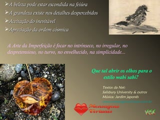 A beleza pode estar escondida na feiúraA beleza pode estar escondida na feiúra
A grandeza existe nos detalhes despercebidosA grandeza existe nos detalhes despercebidos
Aceitação do inevitávelAceitação do inevitável
Apreciação da ordem cósmicaApreciação da ordem cósmica
A Arte da Imperfeição é focar no intrínseco, no irregular, no
despretensioso, no turvo, no envelhecido, na simplicidade...
Que tal abrir os olhos para o
estilo wabi sabi?
Textos da Net:
Salisbury University & outros
Música: Jardim japonês
www.mensagensvirtuais.com.br
 