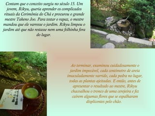 Contam que o conceito surgiu no século 15. Um
jovem, Rikyu, queria aprender os complicados
rituais da Cerimônia do Chá e procurou o grande
mestre Takeno Joo. Para testar o rapaz, o mestre
mandou que ele varresse o jardim. Rikyu limpou o
jardim até que não restasse nem uma folhinha fora
do lugar.
Ao terminar, examinou cuidadosamente o
jardim impecável, cada centímetro de areia
imaculadamente varrido, cada pedra no lugar,
todas as plantas ajeitadas. E então, antes de
apresentar o resultado ao mestre, Rikyu
chacoalhou o tronco de uma cerejeira e fez
caírem algumas flores que se espalharam
displicentes pelo chão.
 