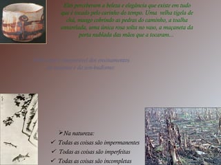 Eles perceberam a beleza e elegância que existe em tudo
que é tocado pelo carinho do tempo. Uma velha tigela de
chá, musgo cobrindo as pedras do caminho, a toalha
amarelada, uma única rosa solta no vaso, a maçaneta da
porta nublada das mãos que a tocaram...
Wabi sabi é inseparável dos ensinamentos
do taoísmo e do zen-budismo:
Na natureza:
 Todas as coisas são impermanentes
 Todas as coisas são imperfeitas
 Todas as coisas são incompletas
 