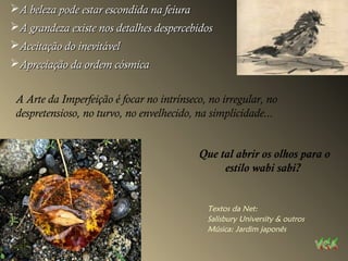 A beleza pode estar escondida na feiuraA beleza pode estar escondida na feiura
A grandeza existe nos detalhes despercebidosA grandeza existe nos detalhes despercebidos
Aceitação do inevitávelAceitação do inevitável
Apreciação da ordem cósmicaApreciação da ordem cósmica
A Arte da Imperfeição é focar no intrínseco, no irregular, no
despretensioso, no turvo, no envelhecido, na simplicidade...
Que tal abrir os olhos para o
estilo wabi sabi?
Textos da Net:
Salisbury University & outros
Música: Jardim japonês
 