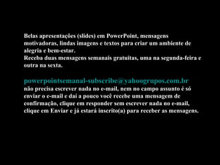 Belas apresentações (slides) em PowerPoint, mensagens
motivadoras, lindas imagens e textos para criar um ambiente de
alegria e bem-estar.
Receba duas mensagens semanais gratuitas, uma na segunda-feira e
outra na sexta.
powerpointsemanal-subscribe@yahoogrupos.com.br
não precisa escrever nada no e-mail, nem no campo assunto é só
enviar o e-mail e daí a pouco você recebe uma mensagem de
confirmação, clique em responder sem escrever nada no e-mail,
clique em Enviar e já estará inscrito(a) para receber as mensagens.
 