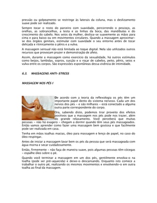 pressão ou golpeamento se restringe às laterais da coluna, mas o deslizamento
suave pode ser realizado.
Sempre tocar o rosto do parceiro com suavidade, percorrendo o pescoço, as
orelhas, as sobrancelhas, a testa e as linhas da boca, das mandíbulas e do
crescimento do cabelo. Nos seios da mulher, desliza-se suavemente as mãos para
cima e para baixo ou em movimentos circulares. Quando a massagem aproximar-
se dos órgãos genitais, estimular com suavidade o seu entorno antes de tocar
delicada e ritmicamente o pênis e a vulva.
A massagem sensual não está limitada ao toque digital. Nela são utilizados outros
recursos que provocam prazer e demonstração de afeto.
Assim, durante a massagem como exercício da sexualidade, há outros estímulos
como beijos, lambidas, sopros, sucção e o roçar de cabelos, peito, pênis, seios e
vulva entre os corpos. São expressões espontâneas dessa vivência de intimidade.


6.3.   MASSAGENS ANTI-STRESS


MASSAGEM NOS PÉS I



                       De acordo com a teoria da reflexologia os pés têm um
                       importante papel dento do sistema nervoso. Cada um dos
                       nervos dos pés - e são milhares - está conectado a alguma
                       outra parte correspondente do corpo.
                       Ora, sabendo disto, podemos tirar proveito dos efeitos
                       positivos que a massagem nos pés pode nos trazer, além
                       do grande relaxamento. Você perceberá que muitas
pessoas - não há exagero - chegam a dormir quando têm seus pés massageados.
Então vamos aprender como fazer uma massagem bem gostosa e que facilmente
pode ser realizada em casa.
Tenha em mãos toalhas macias, óleo para massagem e lenço de papel, no caso do
óleo respingar.
Antes de iniciar a massagem lavar bem os pés da pessoa que será massageada com
água morna e secar cuidadosamente.
Então, firmemente - não faça de maneira suave, pois algumas pessoas têm cócegas
- espalhe óleo sobre o pé.
Quando você terminar a massagem em um dos pés, gentilmente envolva-o na
toalha (pode ser pré-aquecida) e deixe-o descansando. Enquanto isto comece a
trabalhar o outro pé, realizando os mesmos movimentos e envolvendo-o em outra
toalha ao final da massagem.
 