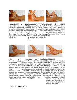 Pressionando       a    sola Alongando     os    dedos Usando      o      polegar
Segure o pé com sua mão Com a palma da mão, Trabalhe sobre toda a sola
esquerda e pressione, com pressione os dedos dos do pé com ambos os
força, as articulações dos pés para trás e segure-os polegares ao mesmo tempo
dedos da mão direita sobre nesta posição - conte até e cobrindo toda a sola do pé
a       sola     do      pé. dez.                       em movimentos circulares e
Com pequenos movimentos Repita este movimento pressione-os com bastante
circulares atue sobre toda a mais 3 vezes. Isto ajudará força.
sola do pé.                  a alongar os dedos dos
                             pés.




Peito         do          pé Entre      os      tendões Finalizando
Com os polegares, em A parte de cima do pé é Segure o pé entre suas duas
movimentos        circulares, dividida por tendões que mãos e imagine que suas
massageie a parte de cima chegam a cada dedo. mãos estão transferindo
do pé, não aplique muita Apóie o pé em uma das energia              para   o    pé.
pressão, esta é uma área mãos e com o polegar da Então, bem devagar, deslize
mais                sensível. outra mão colocado entre suas mãos na direção dos
Quando      você      estiver os tendões, deslize-a na dedos dos pés até que os
próximo ao calcanhar evite direção dos dedos dos pés dedos de sua mão toquem
massagear      o       osso, a partir do calcanhar. Faça os dedos do pé. Nesta hora
simplesmente deslize seus este        movimento     para dê uma longa pausa e fique
dedos suavemente sobre o separação          entre     os nesta    posição  tocando
osso do calcanhar.            tendões.                   apenas as pontas dos
                                                         dedos, em seguida deslize
                                                         sua mão até perder o
                                                         contato com o pé.

  MASSAGEM NOS PÉS II
 