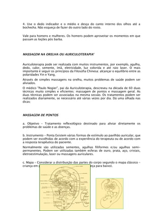 4. Use o dedo indicador e o médio e desça do canto interno dos olhos até a
bochecha. Não esqueça de fazer do outro lado do rosto.

Vale para homens e mulheres. Os homens podem aproveitar os momentos em que
passam as loções pós barba.




MASSAGEM NA ORELHA OU AURICULOTERAPIA4


Auriculoterapia pode ser realizada com muitos instrumentos, por exemplo, agulha,
dedo, calor, semente, ímã, eletricidade, luz colorida e até raio laser. O mais
importante é seguir os princípios da Filosofia Chinesa: alcançar o equilíbrio entre as
polaridades Yin e Yang.
Através de simples massagens na orelha, muitos problemas de saúde podem ser
aliviados.
O médico "Paulo Nogier", pai da Auriculoterapia, descreveu na década de 60 duas
técnicas muito simples e eficientes: massagem de pontos e massagem geral. As
duas técnicas podem ser associadas na mesma sessão. Os tratamentos podem ser
realizados diariamente, se necessário até várias vezes por dia. Dá uma olhada nas
dicas:



MASSAGEM DE PONTOS

a. Objetivo – Tratamento reflexológico destinado para aliviar diretamente os
problemas de saúde e as doenças.

b. Instrumento – Ponta Existem várias formas de estímulo ao pavilhão auricular, que
podem ser escolhidas de acordo com a experiência do terapeuta ou de acordo com
a resposta terapêutica do paciente.
Normalmente são utilizadas sementes, agulhas filiformes e/ou agulhas semi-
permanentes. Podem ser utilizadas também esferas de ouro, prata, aço, cristais,
eletroestimulação, laser ou massagens auriculares.

c. Mapa – Considerar a distribuição das partes do corpo segundo o mapa clássico –
criança em posição fetal dentro do útero (de cabeça para baixo).
 