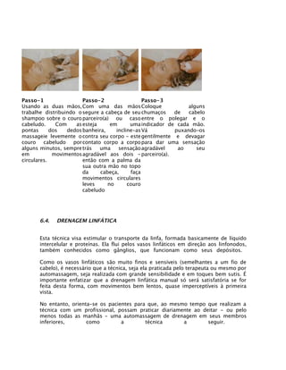 Passo-1                 Passo-2                 Passo-3
Usando as duas mãos, Com uma das mãos Coloque                   alguns
trabalhe distribuindo o segure a cabeça de seu chumaços    de   cabelo
shampoo sobre o couro parceiro(a) ou caso entre o polegar e o
cabeludo.     Com    as esteja     em      uma indicador de cada mão.
pontas      dos   dedos banheira,    incline-as Vá         puxando-os
massageie levemente o contra seu corpo - este gentilmente e devagar
couro cabeludo por contato corpo a corpo para dar uma sensação
alguns minutos, sempre trás    uma    sensação agradável    ao     seu
em           movimentos agradável aos dois - parceiro(a).
circulares.             então com a palma da
                        sua outra mão no topo
                        da     cabeça,     faça
                        movimentos circulares
                        leves     no      couro
                        cabeludo




      6.4.   DRENAGEM LINFÁTICA


      Esta técnica visa estimular o transporte da linfa, formada basicamente de líquido
      intercelular e proteínas. Ela flui pelos vasos linfáticos em direção aos linfonodos,
      também conhecidos como gânglios, que funcionam como seus depósitos.

      Como os vasos linfáticos são muito finos e sensíveis (semelhantes a um fio de
      cabelo), é necessário que a técnica, seja ela praticada pelo terapeuta ou mesmo por
      automassagem, seja realizada com grande sensibilidade e em toques bem sutis. É
      importante enfatizar que a drenagem linfática manual só será satisfatória se for
      feita desta forma, com movimentos bem lentos, quase imperceptíveis à primeira
      vista.

      No entanto, orienta-se os pacientes para que, ao mesmo tempo que realizam a
      técnica com um profissional, possam praticar diariamente ao deitar - ou pelo
      menos todas as manhãs - uma automassagem de drenagem em seus membros
      inferiores,       como         a        técnica      a        seguir.
 