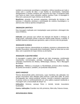 também no emocional, psicológico e energético. Utiliza manobras por todo o
corpo com o auxílio de óleo, o que facilita os movimentos, realizando
alongamentos e torções similares aos exercícios de Yoga. O terapeuta pode
usar tanto as mãos, como cotovelos, joelhos, punhos e pés. A massagem é
feita com a pessoa em trajes íntimos ou de banho.
Benefícios: ativação da corrente sanguínea, eliminação de toxinas e do
estresse, é relaxante, promove a estimulação do sistema imunológico e a
abertura dos chakras (pontos energéticos).


DRENAGEM LINFÁTICA
Esta massagem realizada com manipulação suave promove a drenagem dos
vasos linfáticos.


Indicada: para pessoas que sofrem de retenção de líquido e inchaços. A
longo prazo, utilizando cremes à base de cânfora pode atenuar a celulite. É
também bastante indicada para gestantes, após o terceiro mês de gestação.


MASSAGEM CLÁSSICA
A massagem clássica, desenvolvida no ocidente, promove o relaxamento das
tensões musculares, atenuando dores localizadas. Pode ser feita com ou sem
óleo, com o paciente em trajes íntimos ou de banho.


MASSAGEM A QUATRO MÃOS
A massagem a quatro mãos é aplicada por dois terapeutas, combinando
movimentos sincronizados, pressão, manipulação e alongamento. São
utilizados movimentos do Shiatsu, Reflexologia, Clássica, Thai e Massagem
de Esalem.
Benefícios - Melhora a circulação e a flexibilidade, promove alívio imediato,
de pontos de tensão e, também, um profundo relaxamento.


QUICK MASSAGE
Técnica desenvolvida pelos americanos, cujas manobras são utilizadas nos
grupos musculares mais afetados pelo estresse e pelo Dort (LER). As áreas
massageadas são: coluna vertebral, ombros, cervical e membros superiores.
A pessoa senta-se confortavelmente em uma cadeira especial recebendo a
massagem sem a necessidade de despir-se.
Indicações:    Estresse,   cansaço   físico   e   mental,   tensão   musculares
localizadas.
Contra-indicações: Gravidez nos três primeiros, febre alta, fraturas ósseas.


REFLEXOLOGIA PODAL
 