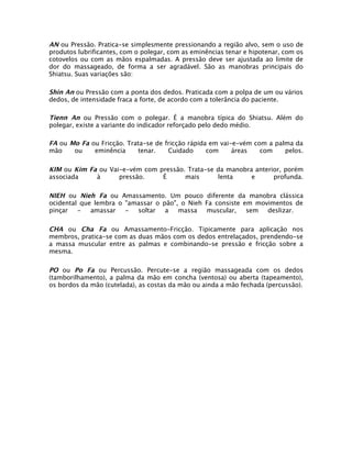 AN ou Pressão. Pratica-se simplesmente pressionando a região alvo, sem o uso de
produtos lubrificantes, com o polegar, com as eminências tenar e hipotenar, com os
cotovelos ou com as mãos espalmadas. A pressão deve ser ajustada ao limite de
dor do massageado, de forma a ser agradável. São as manobras principais do
Shiatsu. Suas variações são:

Shin An ou Pressão com a ponta dos dedos. Praticada com a polpa de um ou vários
dedos, de intensidade fraca a forte, de acordo com a tolerância do paciente.

Tienn An ou Pressão com o polegar. É a manobra típica do Shiatsu. Além do
polegar, existe a variante do indicador reforçado pelo dedo médio.

FA ou Mo Fa ou Fricção. Trata-se de fricção rápida em vai-e-vém com a palma da
mão    ou    eminência     tenar.    Cuidado      com     áreas   com    pelos.

KIM ou Kim Fa ou Vai-e-vém com pressão. Trata-se da manobra anterior, porém
associada    à      pressão.    É      mais      lenta     e      profunda.

NIEH ou Nieh Fa ou Amassamento. Um pouco diferente da manobra clássica
ocidental que lembra o "amassar o pão", o Nieh Fa consiste em movimentos de
pinçar   -   amassar   -  soltar   a   massa   muscular,    sem  deslizar.

CHA ou Cha Fa ou Amassamento-Fricção. Tipicamente para aplicação nos
membros, pratica-se com as duas mãos com os dedos entrelaçados, prendendo-se
a massa muscular entre as palmas e combinando-se pressão e fricção sobre a
mesma.

PO ou Po Fa ou Percussão. Percute-se a região massageada com os dedos
(tamborilhamento), a palma da mão em concha (ventosa) ou aberta (tapeamento),
os bordos da mão (cutelada), as costas da mão ou ainda a mão fechada (percussão).
 