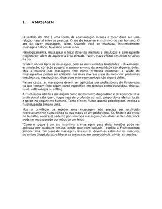 1.    A MASSAGEM



O sentido do tato é uma forma de comunicação intensa e tocar deve ser uma
relação natural entre as pessoas. O ato de tocar-se é instintivo do ser humano. O
ato de fazer massagens, idem. Quando você se machuca, instintivamente
massageia o local, buscando aliviar a dor.
Fisiologicamente, massagear o local dolorido melhora a circulação e conseqüente
oxigenação; além de aquecer a área afetada. Todos esses efeitos resultam no alívio
da dor.
Existem vários tipos de massagem, com as mais variadas finalidades: relaxamento,
estimulação, correção postural e aprimoramento da sexualidade são algumas delas.
Mas a maioria das massagens tem como premissa promover a saúde do
massageado e podem ser aplicadas nas mais diversas áreas da medicina: problemas
oncológicos, respiratórios, digestivos e de reumatologia são alguns deles.
Nesses casos, as massagens devem ser aplicadas por profissionais de fisioterapia
ou que tenham feito algum curso específico em técnicas como ayuvédica, shiatsu,
tuiná, reflexologia ou rolfing.
A fisioterapia utiliza a massagem como instrumento diagnóstico e terapêutico. Esse
profissional sabe que o toque seja ele profundo ou sutil, proporciona efeitos locais
e gerais no organismo humano. Tanto efeitos físicos quanto psicológicos, explica a
fisioterapeuta Simone Lima.
Mas o privilégio de receber uma massagem não precisa ser usufruído
necessariamente numa clínica ou nas mãos de um profissional. Se, findo o dia cheio
no trabalho, você está sedento por uma boa massagem para aliviar as tensões, você
pode ser massageado por mãos de um leigo.
"Como o toque é um ato instintivo, a massagem para aliviar tensões pode ser
aplicada por qualquer pessoa, desde que com cuidado", explica a fisioterapeuta
Simone Lima. Em casos de massagens relaxantes, devem-se estimular os músculos
do ombro (trapézio) para liberar as toxinas e, em conseqüência, aliviar as tensões.
 