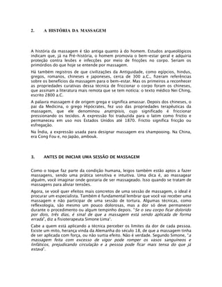 2.    A HISTÓRIA DA MASSAGEM



A história da massagem é tão antiga quanto à do homem. Estudos arqueológicos
indicam que, já na Pré-história, o homem promovia o bem-estar geral e adquiria
proteção contra lesões e infecções por meio de fricções no corpo. Seriam os
primórdios do que hoje se entende por massagem.
Há também registros de que civilizações da Antiguidade, como egípcios, hindus,
gregos, romanos, chineses e japoneses, cerca de 300 a.C., fizeram referências
sobre os benefícios da massagem para o bem-estar. Mas os primeiros a reconhecer
as propriedades curativas dessa técnica de friccionar o corpo foram os chineses,
que assinam a literatura mais remota que se tem notícia: o texto médico Nei Ching,
escrito 2800 a.C.
A palavra massagem é de origem grega e significa amassar. Depois dos chineses, o
pai da Medicina, o grego Hipócrates, fez uso das propriedades terapêuticas da
massagem, que ele denominou anatripisis, cujo significado é friccionar
pressionando os tecidos. A expressão foi traduzida para o latim como frictio e
permaneceu em uso nos Estados Unidos até 1870. Frictio significa fricção ou
esfregação.
Na Índia, a expressão usada para designar massagem era shampooing. Na China,
era Cong Fou e, no Japão, ambouk.




3.    ANTES DE INICIAR UMA SESSÃO DE MASSAGEM


Como o toque faz parte da condição humana, leigos também estão aptos a fazer
massagens, sendo uma prática sensitiva e intuitiva. Uma dica é, ao massagear
alguém, você imaginar onde gostaria de ser massageado. Isso quando se tratam de
massagens para aliviar tensões.
Agora, se você quer efeitos mais concretos de uma sessão de massagem, o ideal é
procurar um especialista. Também é fundamental lembrar que você vai receber uma
massagem e não participar de uma sessão de tortura. Algumas técnicas, como
reflexologia, são mesmo um pouco dolorosas, mas a dor só deve permanecer
durante o procedimento ou algum tempinho depois. “Se o seu corpo ficar dolorido
por dois, três dias, é sinal de que a massagem está sendo aplicada de forma
errada”, diz a fisioterapeuta Simone Lima1.
Cabe a quem está aplicando a técnica perceber os limites da dor de cada pessoa.
Existe um mito, herança vinda da Alemanha do século 18, de que a massagem tinha
de ser aplicada com força, ou não surtia efeito. Não é verdade. Segundo Simone, “a
massagem feita com excesso de vigor pode romper os vasos sanguíneos e
linfáticos, prejudicando circulação e a pessoa pode ficar mais tensa do que já
estava”.
 