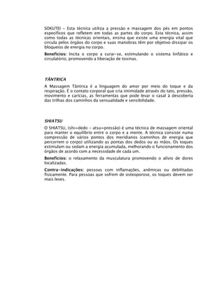 SOKUTEI - Esta técnica utiliza a pressão e massagem dos pés em pontos
específicos que refletem em todas as partes do corpo. Esta técnica, assim
como todas as técnicas orientais, ensina que existe uma energia vital que
circula pelos órgãos do corpo e suas manobras têm por objetivo dissipar os
bloqueios de energia no corpo.
Benefícios: Incita o corpo a curar-se, estimulando o sistema linfático e
circulatório, promovendo a liberação de toxinas.




TÂNTRICA
A Massagem Tântrica é a linguagem do amor por meio do toque e da
respiração. É o contato corporal que cria intimidade através do tato, pressão,
movimento e carícias, as ferramentas que pode levar o casal à descoberta
das trilhas dos caminhos da sensualidade e sensibilidade.




SHIATSU
O SHIATSU, (shi=dedo - atsu=pressão) é uma técnica de massagem oriental
para manter o equilíbrio entre o corpo e a mente. A técnica consiste numa
compressão de vários pontos dos meridianos (caminhos de energia que
percorrem o corpo) utilizando as pontas dos dedos ou as mãos. Os toques
estimulam ou sedam a energia acumulada, melhorando o funcionamento dos
órgãos de acordo com a necessidade de cada um.
Benefícios: o relaxamento da musculatura promovendo o alívio de dores
localizadas.
Contra-indicações: pessoas com inflamações, anêmicas ou debilitadas
fisicamente. Para pessoas que sofrem de osteoporose, os toques devem ser
mais leves.
 