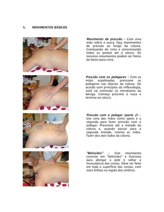 5.   MOVIMENTOS BÁSICOS


                          Movimento de pressão - Com uma
                          mão sobre a outra, faça movimentos
                          de pressão ao longo da coluna.
                          Começando de cima e pressionando
                          todos os pontos até o cóccix. Os
                          mesmos movimentos podem ser feitos
                          de baixo para cima.




                          Pressão com os polegares - Com as
                          mãos    espalmadas,    pressione   os
                          polegares nas laterais da coluna. De
                          acordo com princípios da reflexologia,
                          você vai estimular os meridianos da
                          bexiga. Começa próximo à nuca e
                          termina no cóccix.




                          Pressão com o polegar (parte 2) -
                          Use uma das mãos como apoio e a
                          segunda para fazer pressão com o
                          polegar. Pressione até a metade da
                          coluna e, quando passar para a
                          segunda metade, inverta as mãos.
                          Fazer dos dois lados da coluna.




                          "Beliscões"    -    Este   movimento
                          consiste em "beliscões" e funciona
                          para alongar a pele e soltar a
                          musculatura das costas. Deve ser feito
                          em toda a superfície das costas, com
                          mais ênfase na região dos ombros.
 