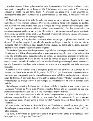 Aquelas foram as últimas palavras deles antes de o voo 90 da Air Florida se chocar contra
uma ponte e mergulhar no rio Potomac. Os dois homens morreram, junto a 76 outros que
estavam a bordo ou em terra firme. A gravação da caixa-preta é um exemplo de
incompatibilidade entre expectativas e compromissos de um lado, e realidade cruel do
outro.
O National Airport tinha sido fechado por causa da neve intensa. Depois de ter sido
reaberto, os voos estavam voltando. O avião da catástrofe havia sido liberado no portão,
mas as condições estavam tão ruins que o reboque de serviço em terra não conseguiu obter
tração. O empuxo reverso nas turbinas também se mostrou inútil. Por fim, um veículo com
correias colocou o avião em movimento. Ele, então, teve de esperar antes de pegar a pista de
decolagem. De acordo com a análise da National Transportation Safety Board, a tripulação
estava ciente da neve e da formação de gelo.
Por que, então, a despeito dos crescentes sinais de perigo, o piloto ainda insistiu em
decolar? O melhor palpite é que ele não queria prolongar o que havia sido um atraso
frustrante e ter de voltar para mais degelo. Com a intenção de partir, ele bloqueou qualquer
informação que rompesse com seu plano original.
Ele também ignorou o fato de que estava engajado em uma negociação com seu copiloto.
Ele não ouviu a última observação sobre a asa como uma sugestão para voltar atrás, assim
como não entendeu que as perguntas sobre as leituras do instrumento eram um pretexto para
abortar a decolagem. O piloto falhou na hora de montar as peças e captar o sentido da
conversa como um todo. E também pode ter havido falha da parte do copiloto em reconhecer
que ele deveria ter sido bem mais insistente ao se dirigir a seu capitão, que tinha um cargo
mais alto.
Compare o caso Potomac com o milagroso pouso do voo 1549 da US Airways no rio
Hudson, em Nova York, no dia 15 de janeiro de 2009. O que deveria ser um voo de rotina
tornou-se uma emergência quando uma colisão com aves inabilitou as duas turbinas, minutos
antes de decolar. A gravação da conversa entre o capitão Chesley “Sully” Sullenberger e os
controladores de tráfego aéreo é um exemplo da determinação em que o coronel Boyd
insistia.
Sullenberger primeiro declarou que ele tinha perdido o impulso e que voltaria para o
LaGuardia Airport, de Nova York. Poucos segundos depois, ele foi informado de que uma
pista seria liberada para ele, mas o piloto respondeu: “impossibilitado”.
O controlador aparentemente ainda não tinha compreendido a urgência da situação e
ofereceu uma pista diferente. Sullenberger respondeu “eu não estou certo de que possamos
usar qualquer pista. O que temos à nossa direita? Alguma coisa em Nova Jersey, talvez
Teterboro?”.
O controlador confirmou a disponibilidade de Teterboro e identificou uma pista, mas
Sullenberger viu que estava perdendo velocidade e altitude. “Não podemos fazer isso”, ele
falou no rádio.
De novo, a percepção do controlador estava um pouco atrás, então ele perguntou: “tudo
bem, qual pista você quer em Teterboro?”.
 