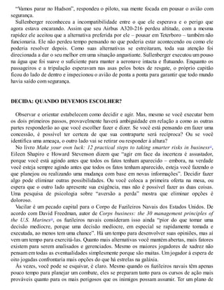 “Vamos parar no Hudson”, respondeu o piloto, sua mente focada em pousar o avião com
segurança.
Sullenberger reconheceu a incompatibilidade entre o que ele esperava e o perigo que
agora estava encarando. Assim que seu Airbus A320-216 perdeu altitude, com a mesma
rapidez ele aceitou que a alternativa preferida por ele – pousar em Teterboro – também não
funcionaria. Ele não perdeu tempo pensando no que poderia estar acontecendo ou como ele
poderia resolver depois. Como suas alternativas se estreitaram, toda sua atenção foi
direcionada a dar o seu melhor em uma situação angustiante. Sullenberger executou um pouso
na água que foi suave o suficiente para manter a aeronave intacta e flutuando. Enquanto os
passageiros e a tripulação esperavam nas asas pelos botes de resgate, o próprio capitão
ficou do lado de dentro e inspecionou o avião de ponta a ponta para garantir que todo mundo
havia saído com segurança.
DECIDA: QUANDO DEVEMOS ESCOLHER?
Observar e orientar estabelecem como decidir e agir. Mas, mesmo se você executar bem
os dois primeiros passos, provavelmente haverá ambiguidade em relação a como as outras
partes responderão ao que você escolher fazer e dizer. Se você está pensando em fazer uma
concessão, é possível ter certeza de que sua contraparte será recíproca? Ou se você
identifica uma ameaça, o outro lado vai se retirar ou responder à altura?
No livro Make your own luck: 12 practical steps to taking smarter risks in business15
,
Eileen Shapiro e Howard Stevenson dizem que “agir em face da incerteza é assustador,
porque você está agindo antes que todos os fatos tenham aparecido – embora, na verdade
você esteja sempre agindo antes que todos os fatos tenham aparecido, esteja você fazendo o
que planejou ou realizando uma mudança com base em novas informações”. Decidir fazer
algo pode eliminar outras possibilidades. Ou você coloca a primeira oferta na mesa, ou
espera que o outro lado apresente sua exigência, mas não é possível fazer as duas coisas.
Uma pesquisa de psicologia sobre “aversão a perda” mostra que eliminar opções é
doloroso.
Vacilar é um pecado capital para o Corpo de Fuzileiros Navais dos Estados Unidos. De
acordo com David Freedman, autor de Corps business: the 30 management principles of
the U.S. Marines16
, os fuzileiros navais consideram isso ainda “pior do que tomar uma
decisão medíocre, porque uma decisão medíocre, em especial se rapidamente tomada e
executada, ao menos tem uma chance”. Há um tempo para desenvolver suas opiniões, mas aí
vem um tempo para exercitá-las. Quanto mais alternativas você mantém abertas, mais fatores
existem para serem analisados e gerenciados. Mesmo os maiores jogadores de xadrez não
pensam em todas as eventualidades simplesmente porque são muitas. Um jogador à espera de
oito jogadas confrontaria mais opções do que há estrelas na galáxia.
Às vezes, você pode se esquivar, é claro. Mesmo quando os fuzileiros navais têm apenas
pouco tempo para planejar um combate, eles se preparam tanto para os cursos de ação mais
prováveis quanto para os mais perigosos que os inimigos possam assumir. Ter um plano de
 