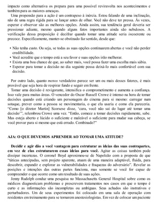 impacto como alternativa os prepara para uma possível reviravolta nos acontecimentos e
também para as maiores ameaças.
Uma propensão para a ação é um contrapeso à inércia. Estou falando de uma inclinação,
não de uma regra rígida para se lançar antes de olhar. V
ocê não deve ter pressa. Às vezes,
esperar e observar são as melhores opções. Ainda assim, sua tendência geral deveria ser
pressionar adiante, mesmo quando alguns fatos importantes ainda são nebulosos. A
verificação dessa proposição é decifrar quando tomar uma atitude seria incoerente ou
precoce. Especificamente, manter-se obstinado faz sentido, desde que:
• Não tenha custo. Ou seja, se todas as suas opções continuarem abertas e você não perder
credibilidade.
• V
ocê acredite que o tempo está a seu favor e suas opções irão melhorar.
• Exista uma boa chance de que, ao saber mais, você possa fazer uma escolha mais sábia.
• Esperar para tomar a decisão no dia seguinte possa deixá-lo mais confortável com sua
decisão.
Por outro lado, quanto menos verdadeiro parece ser um ou mais desses fatores, é mais
provável que seja hora de respirar fundo e seguir em frente.
Tomar uma decisão é revigorante, intensifica o comprometimento e aumenta a confiança.
Isso vale para muitas áreas. O vencedor do Oscar Russell Crowe é intenso na hora de tomar
decisões quando está criando um personagem do cinema para si mesmo: carregar num
sotaque, prever como a pessoa se movimentaria, o que ela usaria e como ela pareceria.
“Como [o diretor Martin] Scorsese disse, ‘cara, você não sai do lugar até tomar uma
decisão’”, relembrou Crowe uma vez. “Então, comece a tomar decisões rapidamente, sabe.
Mas esteja aberto e lúcido o suficiente e maleável o suficiente para mudar sua cabeça, se
você provar para si mesmo que está errado. Combinado?”
AJA: O QUE DEVEMOS APRENDER AO TOMAR UMA ATITUDE?
Decidir e agir dão a você vantagem para estruturar as ideias das suas contrapartes,
em vez de elas estruturarem essas ideias para você. Agitar as coisas também pode
dissipar incertezas. O coronel Boyd aproximou-se de Napoleão com a proposta de que
“táticas antecipadas, sem projeto aparente, atuam de uma maneira adaptável, fluida, para
descobrir, expandir e explorar as vulnerabilidades e fraquezas do adversário”. Revelar as
posições e intenções das outras partes funciona, mas somente se você for capaz de
compreender o que ocorre como um resultado de suas ações.
Jenny Rudolph conduz uma pesquisa no Massachusetts General Hospital sobre como os
médicos diagnosticam problemas e prescrevem tratamentos nos casos em que o tempo é
curto e as informações são incompletas ou ambíguas. Seus achados são instrutivos e
perturbadores. Um de seus experimentos foi colocado em uma sala de operação com
residentes em treinamento para se tornarem anestesiologistas. Em vez de colocar um paciente
 