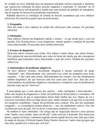 de verdade em risco, Rudolph usou um manequim altamente realista conectado a monitores
que registravam simulação de pulso, pressão sanguínea e respiração. O “paciente” de 29
anos de idade havia sido preparado e sedado para uma remoção de apêndice de emergência,
mas de repente ele desenvolveu problemas respiratórios.
Rudolph observou as estratégias de tomada de decisão espontâneas que esses médicos
utilizavam. Ela classificou quatro tipos de profissionais:
1. Estagnados.
Dois dos trinta e nove médicos no estudo não sabiam por onde começar. Os pacientes
morreram.
2. Obstinados.
Onze médicos fizeram um diagnóstico rápido e sensato – só que errado para o caso em
questão. Eles ficaram presos a esse diagnóstico, mesmo quando a condição do paciente
estava deteriorando. Os pacientes deles também morreram.
3. Errantes do diagnóstico.
Dezessete outros evitaram essa cilada. Eles tinham a mente aberta, mas aberta demais.
Eles pularam de uma possibilidade para outra de forma tão rápida que não conseguiram
identificar qual tratamento estava funcionando e qual não estava. Nenhum dos pacientes
sobreviveu.
4. Solucionadores de problemas adaptáveis.
Os nove médicos restantes inicialmente chegaram à mesma conclusão do grupo
“obstinado”, mas, diferentemente, eles encararam isso como um trampolim para testes
seguintes – e não como uma certeza. Diferentemente dos errantes, eles não abandonaram
nenhum diagnóstico até que houvesse uma boa causa para fazer isso. Sete dos nove
solucionadores de problemas adaptáveis encontraram a verdadeira causa do problema do
paciente antes que ele “morresse”.
É preocupante que a vasta maioria dos sujeitos – todos inteligentes e bem-educados –
tenha sido incapaz de diagnosticar e tratar um problema de forma prática e sistemática. Há
poucas evidências de que os negociadores fazem muito melhor que isso. Depois de ver e
conversar com muitos deles ao longo desses anos, minha sensação é de que eles se encaixam
em categorias semelhantes. Alguns têm problemas para começar. Eles não são exatamente
estagnados – as circunstâncias podem afastá-los –, mas são amplamente reativos. Eles não
escolhem um curso de ação. Em vez disso, a outra parte estabelece o curso.
Há também os tipos obstinados. Um colega meu de negociação descreve essas pessoas
como “muitas vezes erradas, nunca em dúvida”. Lidar com elas é frustrante. Elas fazem seus
planos, seguem em frente e continuam seguindo mesmo quando deveria estar claro que é hora
de mudar de direção. O filósofo francês Émile Chartier observou: “nada é mais perigoso que
uma ideia, quando ela é a única que você tem”.
 